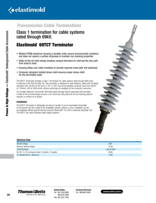 www.tnb.com
United States
Tel: 901.252.8000
800.816.7809
Fax: 901.252.1354
Technical Services
Tel: 888.862.3289
64
Power HighVoltage—Elastimold®
UndergroundCableAccessories
Transmission Cable Terminations
Electrical Data
Nominal Voltage 69kV
Maximum Working Voltage 72.5kV
Partial Discharge 3pC @ 60kV
BIL (@ 1.2 x 50 microsecond wave) 10 positive, 10 negative 350kV
AC withstand 60 Hz 1 Minute Dry 175kV
•	Molded EPDM elastomer housing is durable under severe environmental conditions
and does not require a surface oil/grease to maintain non-tracking properties
•	State-of-the-art shed design employs unequal diameters to interrupt the drip path
from shed to shed
•	Housing slides over cable insulation to provide required creep path and waterseal
•	Computer-designed molded stress relief ensures proper stress relief
for the terminated cable
Class 1 termination for cable systems
rated through 69kV.
Elastimold
®
69TCT Terminator
The 69TCT Terminator provides a Class 1 termination for cable systems rated through 69kV class.
It conforms to IEC 840 and IEEE 48. This terminator is designed for solid dielectric cables with insulation
diameters from 36.8mm to 62.2mm (1.45 x 2.45) and accommodates conductor sizes from 90mm2
to 1700mm2
(4/0 to 3500 kcmil). Various aerial lugs are available for the conductor connection.
The durable elastomer construction eliminates glaze damage failures associated with porcelain.
A state-of-the-art shed design ensures a non-continuous drip path and the non-tracking polymer
requires no surface oil or grease.
Installation
The 69TCT Terminator is lightweight and easy to handle. It can be assembled horizontally
on the ground and then raised to the installation position without a crane. Installation can be
accomplished without special training using the Elastimold®
TCJ-ATK-U Universal Assembly Tool.
The 69TCT can utilize standard cable support systems.
 