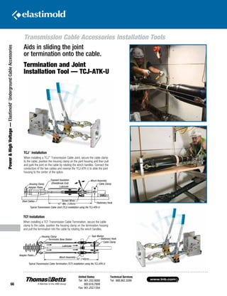 www.tnb.com
United States
Tel: 901.252.8000
800.816.7809
Fax: 901.252.1354
Technical Services
Tel: 888.862.3289
66
Transmission Cable Accessories Installation Tools
Power HighVoltage—Elastimold®
UndergroundCableAccessories
Aids in sliding the joint
or termination onto the cable.
Termination and Joint
Installation Tool — TCJ-ATK-U
TCJ™
Installation
When installing a TCJ™
Transmission Cable Joint, secure the cable clamp
to the cable, position the housing clamp on the joint housing and then pull
and park the joint on the cable by rotating the winch handles. Connect the
conductors of the two cables and reverse the TCJ-ATK-U to slide the joint
housing to the center of the splice.
Typical Transmission Cable Joint (TCJ) installation using the TCJ-ATK-U.
Steel Cables Screen Wires
Stationary Hook
CABLE 1
Cable Clamp
Winch AssemblyExposed Insulation
(Shieldbreak End)
Lubricate
Housing Clamp
Adapter Plates
Joint Housing
47 Min. (120cm)
TCT Installation
When installing a TCT Transmission Cable Termination, secure the cable
clamp to the cable, position the housing clamp on the termination housing
and pull the termination into the cable by rotating the winch handles.
Typical Transmission Cable Termination (TCT) installation using the TCJ-ATK-U.
Adapter Plates
Winch Assembly
55 (140cm)
Cable Clamp
Stationary Hook
Tape Marker
Terminator Base Station
Housing Clamp
Lubricate
 