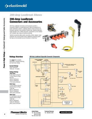 www.tnb.com
United States
Tel: 901.252.8000
800.816.7809
Fax: 901.252.1354
Technical Services
Tel: 888.862.3289
4
200-Amp Loadbreak Elbows
Power HighVoltage—Elastimold®
UndergroundCableAccessories
CABLE TO EQUIPMENT
CONNECTIONS
OPERATING ACCESSORIES
BUSHING WELL
PLUG
BUSHING WELL
LOADBREAK
BUSHING INSERT
EXTENDED BUSHING INSERT
LOADBREAK
FEED-THRU INSERT
BOLTED
ELBOW
W/TAP
INSULATED PARKING
BUSHING
GROUNDING
PLUG
PARKING
STAND
FEED THRU
See pages 51-57
for surge arrester
applications
LOADBREAK ELBOW CONNECTOR WITH
OR WITHOUT TEST POINT
SEE CABLE NOTES
SEE CABLE NOTES
SEE CABLE NOTES
GROUNDING
ELBOW
REPAIR
ELBOW
REPLACEMENT
ELBOW
FUSED ELBOW
INSULATED CAP
INSULATED CAP
WITH GROUND
TEST ROD
ASSEMBLY TOOL
200-Amp Loadbreak
Connectors and Accessories
200-Amp Loadbreak Connectors and Accessories provide a
convenient method to connect/disconnect cable and equipment on
power distribution systems. Loadbreak elbows include provisions for
energized operation using standard hotstick tools, allowing loadmake/
break operation and a visible disconnect. Components can be isolated
with insulated caps, plugs and parking bushings.
Optional accessories allow system grounding, testing, bypass, surge
protection and current limiting fusing. Additional connecting points
and taps can be provided by use of junctions or feed-thrus.
Ratings Overview
See page 2 for complete
information, including switching
and fault close ratings.
Current Ratings
200A Continuous
10kA sym. 10 Cycles
Voltage Ratings
15kV Class
8.3kV Phase-to-Ground
14.4kV Phase-to-Phase
95kV BIL
34kV AC Withstand
53kV DC Withstand
11kV Corona Extinction
25kV Class
15.2kV Phase-to-Ground
26.3kV Phase-to-Phase
125kV BIL
40kV AC Withstand
78kV DC Withstand
19kV Corona Extinction
35kV Class
21.1kV Phase-to-Ground
36.6kV Phase-to-Phase
150kV BIL
50kV AC Withstand
103kV DC Withstand
26kV Corona Extinction
200-Amp Loadbreak Separable Connector Components
 