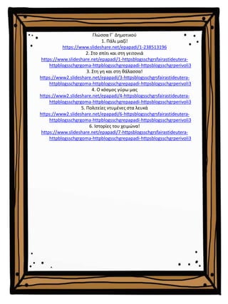 Γλώσσα Γ΄ Δημοτικού
1. Πάλι μαζί!
https://www.slideshare.net/epapadi/1-238513196
2. Στο σπίτι και στη γειτονιά
https://www.slideshare.net/epapadi/1-httpsblogsschgrsfairastideutera-
httpblogsschgrgoma-httpblogsschgrepapadi-httpsblogsschgrperivoli3
3. Στη γη και στη θάλασσα!
https://www2.slideshare.net/epapadi/3-httpsblogsschgrsfairastideutera-
httpblogsschgrgoma-httpblogsschgrepapadi-httpsblogsschgrperivoli3
4. Ο κόσμος γύρω μας
https://www2.slideshare.net/epapadi/4-httpsblogsschgrsfairastideutera-
httpblogsschgrgoma-httpblogsschgrepapadi-httpsblogsschgrperivoli3
5. Πολιτείες ντυμένες στα λευκά
https://www2.slideshare.net/epapadi/6-httpsblogsschgrsfairastideutera-
httpblogsschgrgoma-httpblogsschgrepapadi-httpsblogsschgrperivoli3
6. Ιστορίες του χειμώνα!
https://www.slideshare.net/epapadi/7-httpsblogsschgrsfairastideutera-
httpblogsschgrgoma-httpblogsschgrepapadi-httpsblogsschgrperivoli3
 