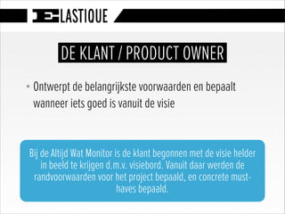 § Ontwerpt de belangrijkste voorwaarden en bepaalt
wanneer iets goed is vanuit de visie
DE KLANT / PRODUCT OWNER
Bij de Altijd Wat Monitor is de klant begonnen met de visie helder
in beeld te krijgen d.m.v. visiebord. Vanuit daar werden de
randvoorwaarden voor het project bepaald, en concrete must-
haves bepaald.
 