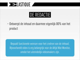 § Ontwerpt de inhoud en daarmee eigenlijk 80% van het
product
DE REDACTIE
Bepaalt functionele wensen voor het creëren van de inhoud.
Bijvoorbeeld video is erg belangrijk voor de Altijd Wat Monitor,
omdat het uiteindelijk videomakers zijn.
 