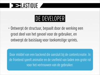 § Ontwerpt de structuur, bepaalt door de werking een
groot deel van het gevoel voor de gebruiker, en
ontwerpt de basislaag voor toekomstige sprints.
DE DEVELOPER
Door middel van een backend die aansluit bij de contentcreatie. In
de frontend speelt animatie en de snelheid van laden een grote rol
voor het vertrouwen van de gebruiker.
 