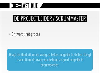 § Ontwerpt het proces
DE PROJECTLEIDER / SCRUMMASTER
Daagt de klant uit om de vraag zo helder mogelijk te stellen. Daagt
team uit om de vraag van de klant zo goed mogelijk te
beantwoorden.
 