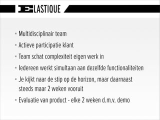 § Multidisciplinair team
§ Actieve participatie klant
§ Team schat complexiteit eigen werk in
§ Iedereen werkt simultaan aan dezelfde functionaliteiten
§ Je kijkt naar de stip op de horizon, maar daarnaast
steeds maar 2 weken vooruit
§ Evaluatie van product - elke 2 weken d.m.v. demo
 
