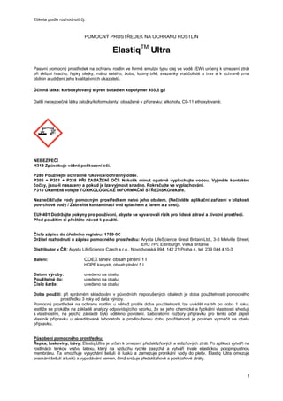 Etiketa podle rozhodnutí čj.
1
POMOCNÝ PROSTŘEDEK NA OCHRANU ROSTLIN
ElastiqTM
Ultra
Pasivní pomocný prostředek na ochranu rostlin ve formě emulze typu olej ve vodě (EW) určený k omezení ztrát
při sklizni hrachu, řepky olejky, máku setého, bobu, lupiny bílé, svazenky vratičolisté a trav a k ochraně zrna
obilnin a udržení jeho kvalitativních ukazatelů.
Účinná látka: karboxylovaný styren butadien kopolymer 455,5 g/l
Další nebezpečné látky (složky/koformulanty) obsažené v přípravku: alkoholy, C9-11 ethoxylované;
NEBEZPEČÍ
H318 Způsobuje vážné poškození očí.
P280 Používejte ochranné rukavice/ochranný oděv.
P305 + P351 + P338 PŘI ZASAŽENÍ OČÍ: Několik minut opatrně vyplachujte vodou. Vyjměte kontaktní
čočky, jsou-li nasazeny a pokud je lze vyjmout snadno. Pokračujte ve vyplachování.
P310 Okamžitě volejte TOXIKOLOGICKÉ INFORMAČNÍ STŘEDISKO/lékaře.
Neznečišťujte vody pomocným prostředkem nebo jeho obalem. (Nečistěte aplikační zařízení v blízkosti
povrchové vody / Zabraňte kontaminaci vod splachem z farem a z cest).
EUH401 Dodržujte pokyny pro používání, abyste se vyvarovali rizik pro lidské zdraví a životní prostředí.
Před použitím si přečtěte návod k použití.
Číslo zápisu do úředního registru: 1759-0C
Držitel rozhodnutí o zápisu pomocného prostředku: Arysta LifeScience Great Britain Ltd., 3-5 Melville Street,
EH3 7PE Edinburgh, Velká Británie
Distributor v ČR: Arysta LifeScience Czech s.r.o., Novodvorská 994, 142 21 Praha 4, tel: 239 044 410-3
Balení: COEX láhev, obsah plnění 1 l
HDPE kanystr, obsah plnění 5 l
Datum výroby: uvedeno na obalu
Použitelné do: uvedeno na obalu
Číslo šarže: uvedeno na obalu
Doba použití: při správném skladování v původních neporušených obalech je doba použitelnosti pomocného
prostředku 3 roky od data výroby.
Pomocný prostředek na ochranu rostlin, u něhož prošla doba použitelnosti, lze uvádět na trh po dobu 1 roku,
jestliže se prokáže na základě analýzy odpovídajícího vzorku, že se jeho chemické a fyzikální vlastnosti shodují
s vlastnostmi, na jejichž základě bylo uděleno povolení. Laboratorní rozbory přípravku pro tento účel zajistí
vlastník přípravku u akreditované laboratoře a prodlouženou dobu použitelnosti je povinen vyznačit na obalu
přípravku.
Působení pomocného prostředku:
Řepka, luskoviny, trávy: Elastiq Ultra je určen k omezení předsklizňových a sklizňových ztrát. Po aplikaci vytváří na
rostlinách tenkou vrstvu latexu, který na vzduchu rychle zasychá a vytváří trvale elastickou polopropustnou
membránu. Ta umožňuje vysychání šešulí či lusků a zamezuje pronikání vody do pletiv. Elastiq Ultra omezuje
praskání šešulí a lusků a vypadávání semen, čímž snižuje předsklizňové a posklizňové ztráty.
 