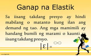 Ganap na Elastik
Sa iisang takdang presyo ay hindi
mabilang o matanto kung ilan ang
demand ng tao. Ang mga mamimili ay
handang bumili ng marami o kaunti sa
iisangtakdangpresyo.
│Ɛ│=
 