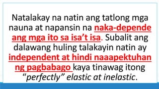 Natalakay na natin ang tatlong mga
nauna at napansin na naka-depende
ang mga ito sa isa’t isa. Subalit ang
dalawang huling talakayin natin ay
independent at hindi naaapektuhan
ng pagbabago kaya tinawag itong
“perfectly” elastic at inelastic.
 