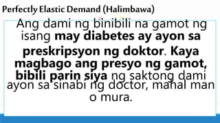 PerfectlyElasticDemand(Halimbawa)
Ang dami ng binibili na gamot ng
isang may diabetes ay ayon sa
preskripsyon ng doktor. Kaya
magbago ang presyo ng gamot,
bibili parin siya ng saktong dami
ayon sa sinabi ng doctor, mahal man
o mura.
 