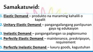 Samakatuwid:
1.Elastic Demand – produkto na maraming kahalili o
kapalit
2.Unitary Elastic Demand – pangangailangang panlipunan
gaya ng edukasyon
3.Inelastic Demand – pangangailangan sa pagkonsumo
4.Perfectly Elastic Demand – maintenance, preskripsyon,
requirement
5.Perfectly Inelastic Demand – luxury goods, kagustuhan
 