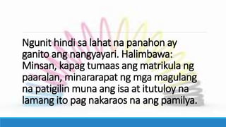 Ngunit hindi sa lahat na panahon ay
ganito ang nangyayari. Halimbawa:
Minsan, kapag tumaas ang matrikula ng
paaralan, minararapat ng mga magulang
na patigilin muna ang isa at itutuloy na
lamang ito pag nakaraos na ang pamilya.
 