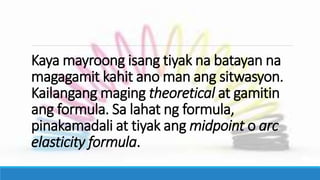 Kaya mayroong isang tiyak na batayan na
magagamit kahit ano man ang sitwasyon.
Kailangang maging theoretical at gamitin
ang formula. Sa lahat ng formula,
pinakamadali at tiyak ang midpoint o arc
elasticity formula.
 