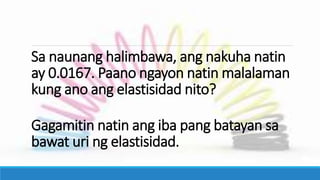 Sa naunang halimbawa, ang nakuha natin
ay 0.0167. Paano ngayon natin malalaman
kung ano ang elastisidad nito?
Gagamitin natin ang iba pang batayan sa
bawat uri ng elastisidad.
 