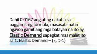 Dahil 0.0167 ang ating nakuha sa
paggamit ng formula, masasabi natin
ngayon gamit ang mga batayan na ito ay
Elastic Demand sapagkat mas maliit ito
sa 1. Elastic Demand – (Ed >1)
 