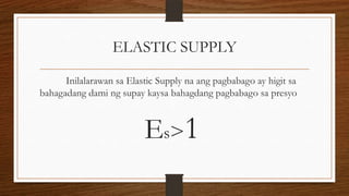 ELASTIC SUPPLY
Inilalarawan sa Elastic Supply na ang pagbabago ay higit sa
bahagadang dami ng supay kaysa bahagdang pagbabago sa presyo

Es>1

 
