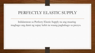 PERFECTLY ELASTIC SUPPLY
Inilalarawan sa Perfecty Elastic Supply na ang maaring
magbago ang dami ng supay kahit na waang pagbabago sa presyo.

 
