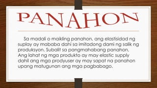 Sa madali o maikling panahon, ang elastisidad ng
suplay ay mababa dahi sa imitadong dami ng salik ng
produksyon. Subalit sa pangmahabang panahon,
Ang lahat ng mga produkto ay may elastic supply
dahil ang mga prodyuser ay may sapat na panahon
upang matugunan ang mga pagbabago.

 