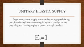 UNITARY ELASTIC SUPPLY
Ang unitary elastic supply ay tumutukoy sa mga produktong
pangkaraniwang kinokonsumo ng isang tao o pamilya na ang
pagbabago sa dami ng suplay at persyo ay magkatumbas.

Es=1

 