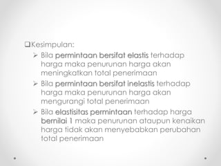 Kesimpulan: 
 Bila permintaan bersifat elastis terhadap 
harga maka penurunan harga akan 
meningkatkan total penerimaan 
 Bila permintaan bersifat inelastis terhadap 
harga maka penurunan harga akan 
mengurangi total penerimaan 
 Bila elastisitas permintaan terhadap harga 
bernilai 1 maka penurunan ataupun kenaikan 
harga tidak akan menyebabkan perubahan 
total penerimaan 
 