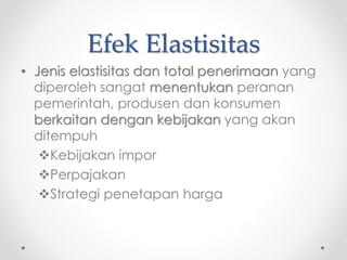Efek Elastisitas 
• Jenis elastisitas dan total penerimaan yang 
diperoleh sangat menentukan peranan 
pemerintah, produsen dan konsumen 
berkaitan dengan kebijakan yang akan 
ditempuh 
Kebijakan impor 
Perpajakan 
Strategi penetapan harga 
 