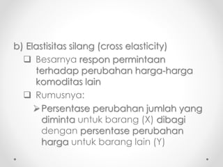 b) Elastisitas silang (cross elasticity) 
 Besarnya respon permintaan 
terhadap perubahan harga-harga 
komoditas lain 
 Rumusnya: 
Persentase perubahan jumlah yang 
diminta untuk barang (X) dibagi 
dengan persentase perubahan 
harga untuk barang lain (Y) 
 