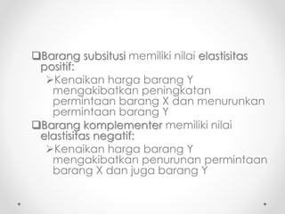 Barang subsitusi memiliki nilai elastisitas 
positif: 
Kenaikan harga barang Y 
mengakibatkan peningkatan 
permintaan barang X dan menurunkan 
permintaan barang Y 
Barang komplementer memiliki nilai 
elastisitas negatif: 
Kenaikan harga barang Y 
mengakibatkan penurunan permintaan 
barang X dan juga barang Y 
 