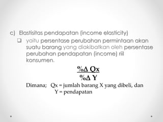 c) Elastisitas pendapatan (income elasticity) 
 yaitu persentase perubahan permintaan akan 
suatu barang yang diakibatkan oleh persentase 
perubahan pendapatan (income) riil 
konsumen. 
% Qx 
% Y 
Dimana; Qx = jumlah barang X yang dibeli, dan 
Y = pendapatan 
 
