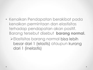 • Kenaikan Pendapatan berakibat pada 
kenaikan permintaan dan elastisitas 
terhadap pendapatan akan positif. 
Barang tersebut disebut barang normal. 
Elastisitas barang normal bisa lebih 
besar dari 1 (elastis) ataupun kurang 
dari 1 (inelastis) 
 