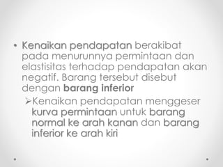 • Kenaikan pendapatan berakibat 
pada menurunnya permintaan dan 
elastisitas terhadap pendapatan akan 
negatif. Barang tersebut disebut 
dengan barang inferior 
Kenaikan pendapatan menggeser 
kurva permintaan untuk barang 
normal ke arah kanan dan barang 
inferior ke arah kiri 
 