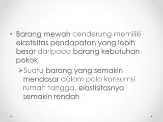 • Barang mewah cenderung memiliki 
elastisitas pendapatan yang lebih 
besar daripada barang kebutuhan 
pokok 
Suatu barang yang semakin 
mendasar dalam pola konsumsi 
rumah tangga, elastisitasnya 
semakin rendah 
 