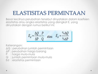 ELASTISITAS PERMINTAAN 
Besar kecilnya perubahan tersebut dinyatakan dalam koefisien 
elastisitas atau angka elastisitas yang disingkat E, yang 
dinyatakan dengan rumus berikut ini: 
Keterangan: 
ΔQ : perubahan jumlah permintaan 
ΔP : perubahan harga barang 
P : harga mula-mula 
Q : jumlah permintaan mula-mula 
Ed : elastisitas permintaan 
 