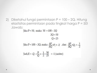 2) Diketahui fungsi permintaan P = 100 – 2Q. Hitung 
elastisitas permintaan pada tingkat harga P = 50! 
Jawab: 
 