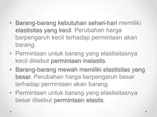 • Barang-barang kebutuhan sehari-hari memiliki 
elastisitas yang kecil. Perubahan harga 
berpengaruh kecil terhadap permintaan akan 
barang. 
• Permintaan untuk barang yang elastisitasnya 
kecil disebut permintaan inelastis. 
• Barang-barang mewah memiliki elastisitas yang 
besar. Perubahan harga berpengaruh besar 
terhadap permintaan akan barang. 
• Permintaan untuk barang yang elastisitasnya 
besar disebut permintaan elastis. 
 