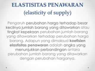 ELASTISITAS PENAWARAN 
(elasticity of supply) 
Pengaruh perubahan harga terhadap besar 
kecilnya jumlah barang yang ditawarkan atau 
tingkat kepekaan perubahan jumlah barang 
yang ditawarkan terhadap perubahan harga 
barang. Adapun yang dimaksud koefisien 
elastisitas penawaran adalah angka yang 
menunjukkan perbandingan antara 
perubahan jumlah barang yang ditawarkan 
dengan perubahan harganya. 
 