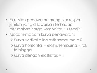 • Elastisitas penawaran mengukur respon 
jumlah yang ditawarkan terhadap 
perubahan harga komoditas itu sendiri 
• Macam-macam kurva penawaran: 
Kurva vertikal = inelastis sempurna = 0 
Kurva horisontal = elastis sempurna = tak 
terhingga 
Kurva dengan elastisitas = 1 
 