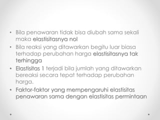 • Bila penawaran tidak bisa diubah sama sekali 
maka elastisitasnya nol 
• Bila reaksi yang ditawarkan begitu luar biasa 
terhadap perubahan harga elastisitasnya tak 
terhingga 
• Elastisitas 1 terjadi bila jumlah yang ditawarkan 
bereaksi secara tepat terhadap perubahan 
harga. 
• Faktor-faktor yang mempengaruhi elastisitas 
penawaran sama dengan elastisitas permintaan 
 