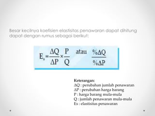 Besar kecilnya koefisien elastisitas penawaran dapat dihitung 
dapat dengan rumus sebagai berikut: 
Keterangan: 
ΔQ : perubahan jumlah penawaran 
ΔP : perubahan harga barang 
P : harga barang mula-mula 
Q : jumlah penawaran mula-mula 
Es : elastisitas penawaran 
 