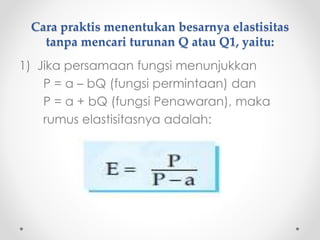 Cara praktis menentukan besarnya elastisitas 
tanpa mencari turunan Q atau Q1, yaitu: 
1) Jika persamaan fungsi menunjukkan 
P = a – bQ (fungsi permintaan) dan 
P = a + bQ (fungsi Penawaran), maka 
rumus elastisitasnya adalah: 
 