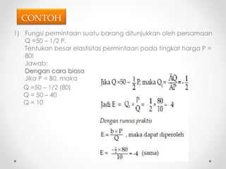 CONTOH 
1) Fungsi permintaan suatu barang ditunjukkan oleh persamaan 
Q =50 – 1/2 P. 
Tentukan besar elastisitas permintaan pada tingkat harga P = 
80! 
Jawab: 
Dengan cara biasa 
Jika P = 80, maka 
Q =50 – 1/2 (80) 
Q = 50 – 40 
Q = 10 
 