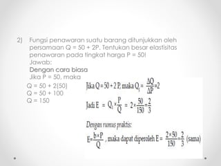 2) Fungsi penawaran suatu barang ditunjukkan oleh 
persamaan Q = 50 + 2P. Tentukan besar elastisitas 
penawaran pada tingkat harga P = 50! 
Jawab: 
Dengan cara biasa 
Jika P = 50, maka 
Q = 50 + 2(50) 
Q = 50 + 100 
Q = 150 
 