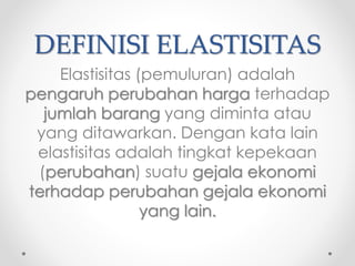 DEFINISI ELASTISITAS 
Elastisitas (pemuluran) adalah 
pengaruh perubahan harga terhadap 
jumlah barang yang diminta atau 
yang ditawarkan. Dengan kata lain 
elastisitas adalah tingkat kepekaan 
(perubahan) suatu gejala ekonomi 
terhadap perubahan gejala ekonomi 
yang lain. 
 