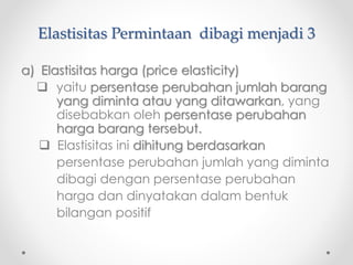 Elastisitas Permintaan dibagi menjadi 3 
a) Elastisitas harga (price elasticity) 
 yaitu persentase perubahan jumlah barang 
yang diminta atau yang ditawarkan, yang 
disebabkan oleh persentase perubahan 
harga barang tersebut. 
 Elastisitas ini dihitung berdasarkan 
persentase perubahan jumlah yang diminta 
dibagi dengan persentase perubahan 
harga dan dinyatakan dalam bentuk 
bilangan positif 
 