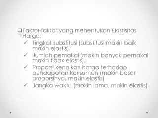 Faktor-faktor yang menentukan Elastisitas 
Harga: 
 Tingkat substitusi (substitusi makin baik 
makin elastis). 
 Jumlah pemakai (makin banyak pemakai 
makin tidak elastis). 
 Proporsi kenaikan harga terhadap 
pendapatan konsumen (makin besar 
proporsinya, makin elastis) 
 Jangka waktu (makin lama, makin elastis) 
• Proporsi 
 