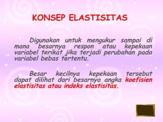 KONSEP ELASTISITAS 
Digunakan untuk mengukur sampai di 
mana besarnya respon atau kepekaan 
variabel terikat jika terjadi perubahan pada 
variabel bebas tertentu. 
Besar kecilnya kepekaan tersebut 
dapat dilihat dari besarnya angka koefisien 
elastisitas atau indeks elastisitas. 
 