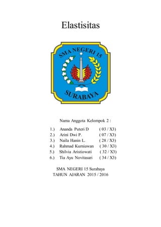 Elastisitas
Nama Anggota Kelompok 2 :
1.) Ananda Puteri D ( 03 / X3)
2.) Arini Dwi P. ( 07 / X3)
3.) Naila Hanin L. ( 28 / X3)
4.) Rahmad Kurniawan ( 30 / X3)
5.) Shilvia Aristiowati ( 32 / X3)
6.) Tia Ayu Novitasari ( 34 / X3)
SMA NEGERI 15 Surabaya
TAHUN AJARAN 2015 / 2016
 