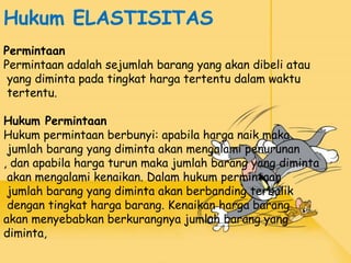 Hukum ELASTISITAS
Permintaan
Permintaan adalah sejumlah barang yang akan dibeli atau
yang diminta pada tingkat harga tertentu dalam waktu
tertentu.
Hukum Permintaan
Hukum permintaan berbunyi: apabila harga naik maka
jumlah barang yang diminta akan mengalami penurunan
, dan apabila harga turun maka jumlah barang yang diminta
akan mengalami kenaikan. Dalam hukum permintaan
jumlah barang yang diminta akan berbanding terbalik
dengan tingkat harga barang. Kenaikan harga barang
akan menyebabkan berkurangnya jumlah barang yang
diminta,
 
