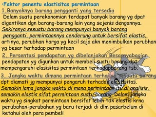 •Faktor penentu elastisitas permintaan
1.Banyaknya barang pengganti yang tersedia
Dalam suatu perekonomian terdapat banyak barang yg dpat
digantikan dgn barang-barang lain yang sejenis dengannya.
Sekiranya sesuatu barang mempunyai banyak barang
pengganti, permintaannya cenderung untuk bersifat elastis.
artinya, perubhan harga yg kecil saja akn menimbulkan perubhan
yg besar terhadap permintaan
2. Persentasi pendapatan yg dibelanjakan Besarnyabagian
pendapatan yg digunkan untuk membeli suatu barang dpt
mempengaruhi elasisitas permintaan terhadapbarang tsb.
3. Jangka waktu dimana permintaan terhadap sesuatu barang
dpt diamati jg mempunyai pengaruh terhadap elastisitas.
Semakin lama jangka waktu di mana permintaan itu di analisis,
semakin elastis sifat permintaan suatu barang. Dalam jangka
waktu yg singkat permintaan bersifat lebih tdk elastis krna
perubahan-perubahan yg baru terjadi di dlm pasarbelum di
ketahui oleh para pembeli
 