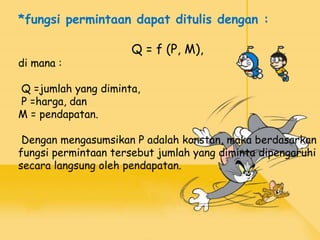 *fungsi permintaan dapat ditulis dengan :
Q = f (P, M),
di mana :
Q =jumlah yang diminta,
P =harga, dan
M = pendapatan.
Dengan mengasumsikan P adalah konstan, maka berdasarkan
fungsi permintaan tersebut jumlah yang diminta dipengaruhi
secara langsung oleh pendapatan.
 