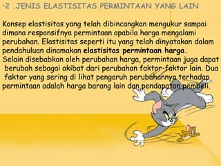 •2 .JENIS ELASTISITAS PERMINTAAN YANG LAIN
Konsep elastisitas yang telah dibincangkan mengukur sampai
dimana responsifnya permintaan apabila harga mengalami
perubahan. Elastisitas seperti itu yang telah dinyatakan dalam
pendahuluan dinamakan elastisitas permintaan harga.
Selain disebabkan oleh perubahan harga, permintaan juga dapat
berubah sebagai akibat dari perubahan faktor-faktor lain. Dua
faktor yang sering di lihat pengaruh perubahannya terhadap
permintaan adalah harga barang lain dan pendapatan pembeli.
 