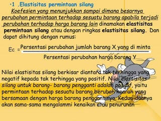 •1 .Elastisitas permintaan silang
Koefesien yang menunjukkan sampai dimana besarnya
perubahan permintaan terhadap sesuatu barang apabila terjadi
perubahan terhadap harga barang lain dinamakan elastisitas
permintaan silang atau dengan ringkas elastisitas silang. Dan
dapat dihitung dengan rumus:
Ec =
Persentasi perubahan harga barang Y
Persentasi perubahan jumlah barang X yang di minta
Nilai elastisitas silang berkisar diantara tak terhingga yang
negatif kepada tak terhingga yang positif. Nilai elastisitas
silang untuk barang- barang pengganti adalah positif, yaitu
permintaan terhadap sesuatu barang berubah kearah yang
bersamaan dengan harga barang penggantinya. Kedua-duanya
akan sama-sama mengalammi kenaikan atau penurunan
 